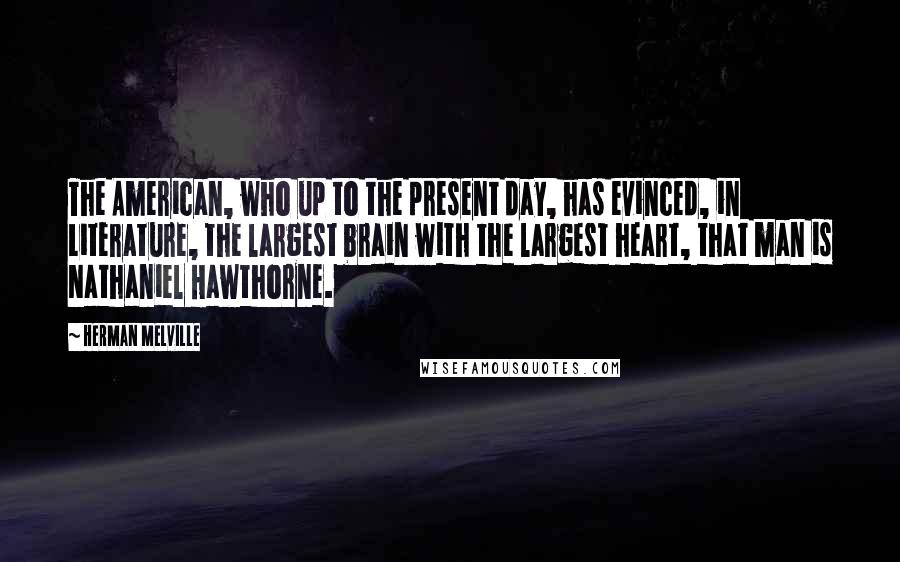 Herman Melville Quotes: The American, who up to the present day, has evinced, in Literature, the largest brain with the largest heart, that man is Nathaniel Hawthorne.