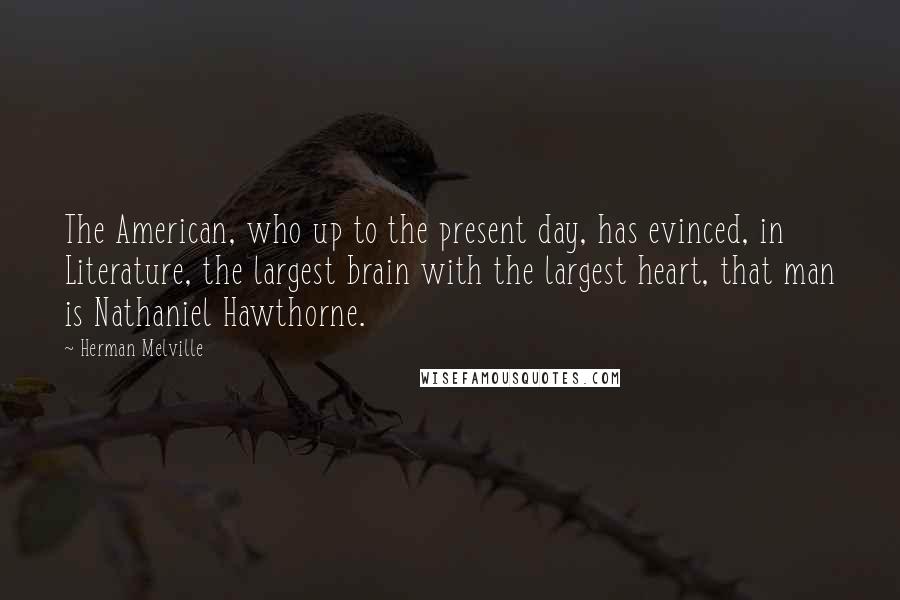 Herman Melville Quotes: The American, who up to the present day, has evinced, in Literature, the largest brain with the largest heart, that man is Nathaniel Hawthorne.