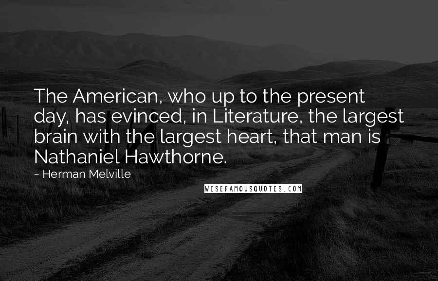 Herman Melville Quotes: The American, who up to the present day, has evinced, in Literature, the largest brain with the largest heart, that man is Nathaniel Hawthorne.