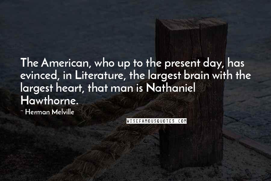 Herman Melville Quotes: The American, who up to the present day, has evinced, in Literature, the largest brain with the largest heart, that man is Nathaniel Hawthorne.