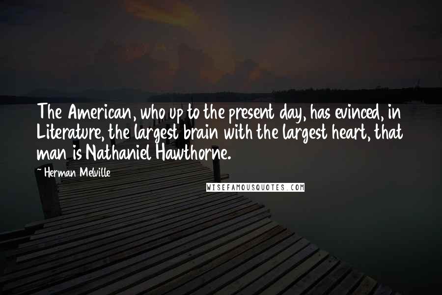 Herman Melville Quotes: The American, who up to the present day, has evinced, in Literature, the largest brain with the largest heart, that man is Nathaniel Hawthorne.