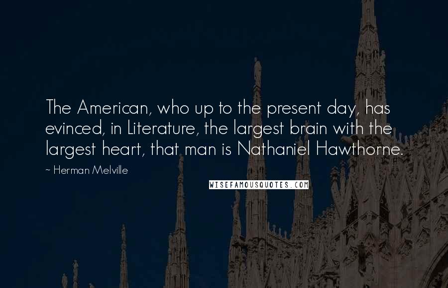 Herman Melville Quotes: The American, who up to the present day, has evinced, in Literature, the largest brain with the largest heart, that man is Nathaniel Hawthorne.