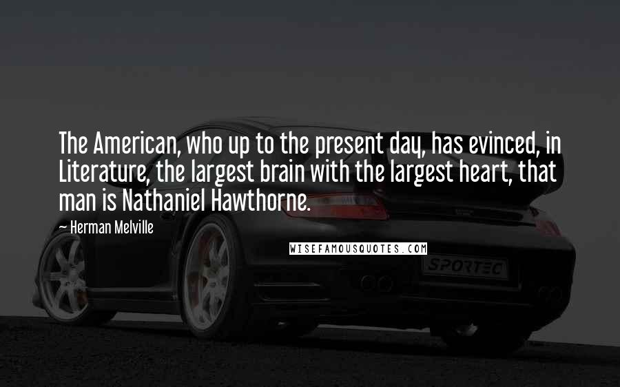 Herman Melville Quotes: The American, who up to the present day, has evinced, in Literature, the largest brain with the largest heart, that man is Nathaniel Hawthorne.