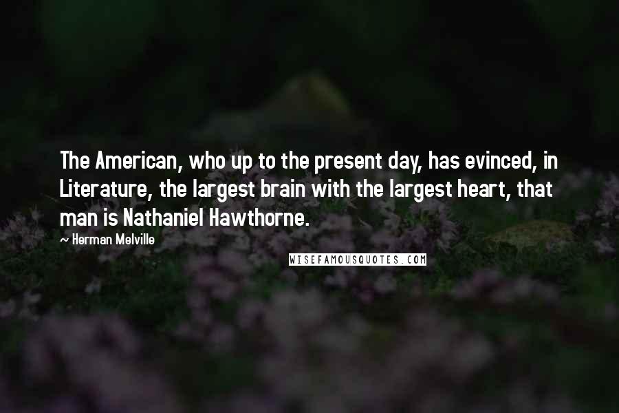 Herman Melville Quotes: The American, who up to the present day, has evinced, in Literature, the largest brain with the largest heart, that man is Nathaniel Hawthorne.