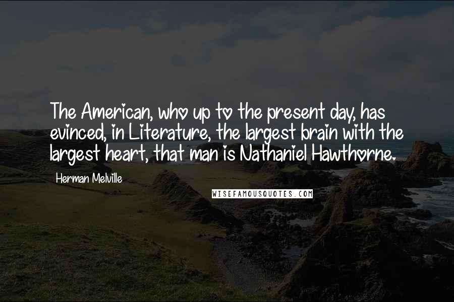 Herman Melville Quotes: The American, who up to the present day, has evinced, in Literature, the largest brain with the largest heart, that man is Nathaniel Hawthorne.