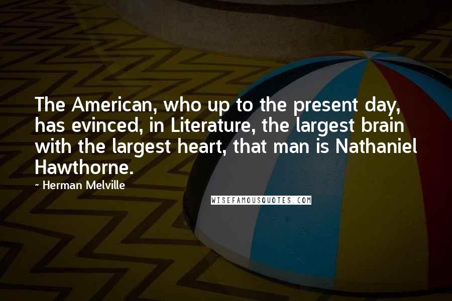 Herman Melville Quotes: The American, who up to the present day, has evinced, in Literature, the largest brain with the largest heart, that man is Nathaniel Hawthorne.