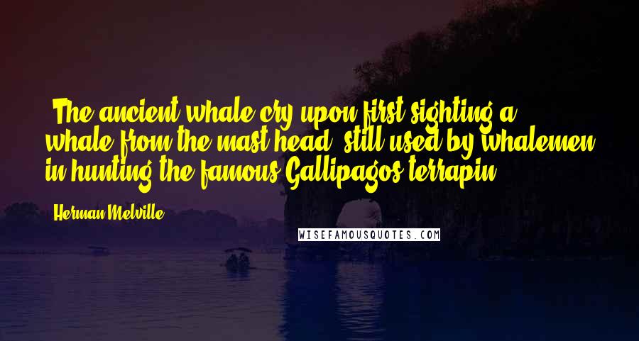 Herman Melville Quotes: *The ancient whale-cry upon first sighting a whale from the mast-head, still used by whalemen in hunting the famous Gallipagos terrapin.