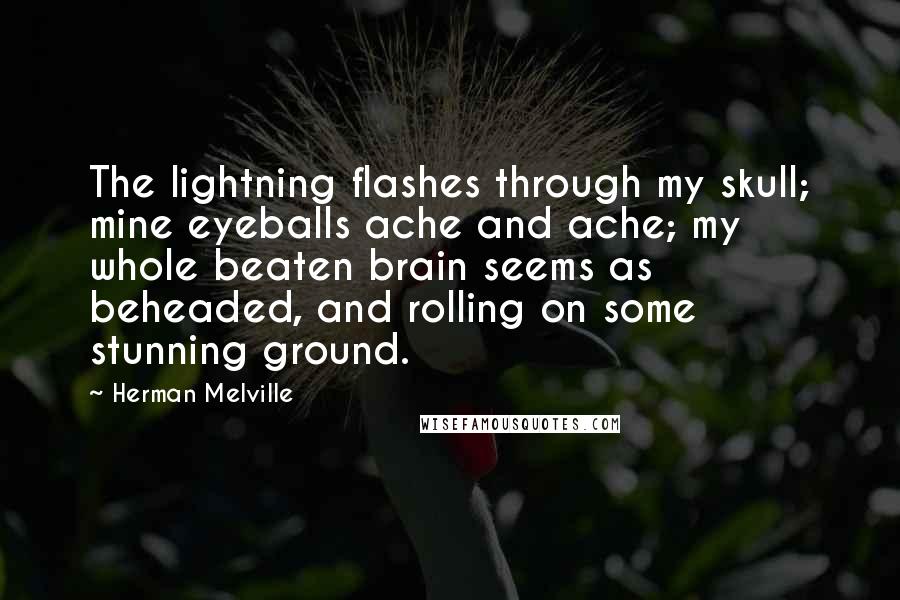 Herman Melville Quotes: The lightning flashes through my skull; mine eyeballs ache and ache; my whole beaten brain seems as beheaded, and rolling on some stunning ground.