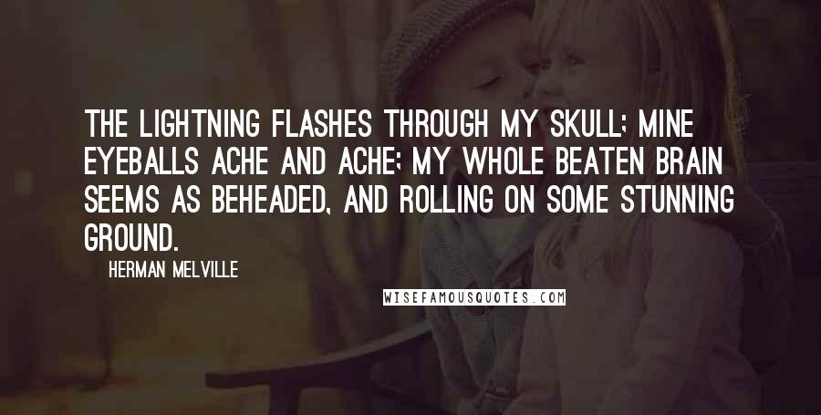 Herman Melville Quotes: The lightning flashes through my skull; mine eyeballs ache and ache; my whole beaten brain seems as beheaded, and rolling on some stunning ground.