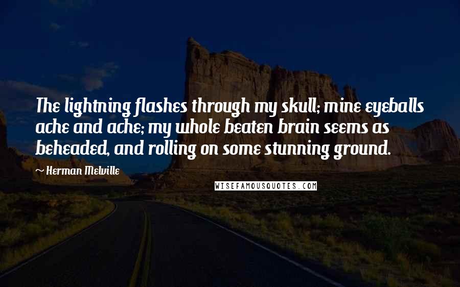 Herman Melville Quotes: The lightning flashes through my skull; mine eyeballs ache and ache; my whole beaten brain seems as beheaded, and rolling on some stunning ground.