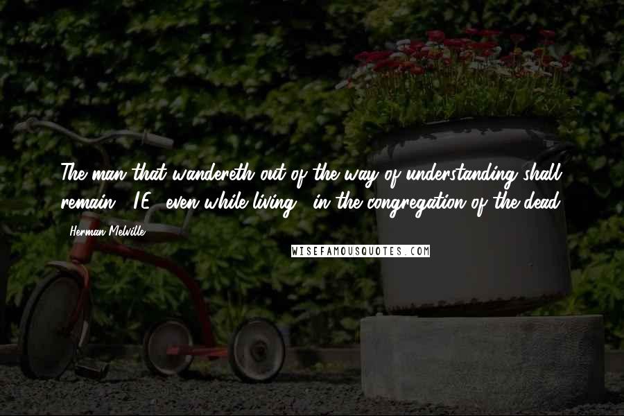 Herman Melville Quotes: The man that wandereth out of the way of understanding shall remain" (I.E., even while living) "in the congregation of the dead.