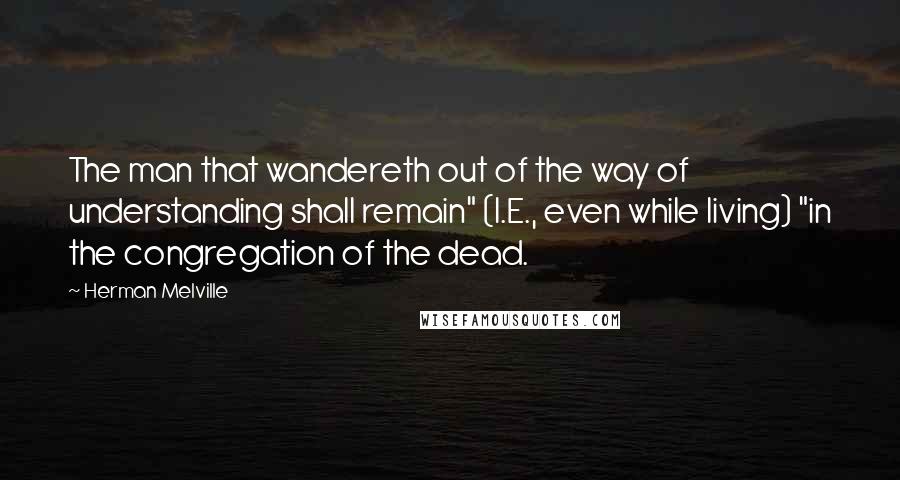 Herman Melville Quotes: The man that wandereth out of the way of understanding shall remain" (I.E., even while living) "in the congregation of the dead.