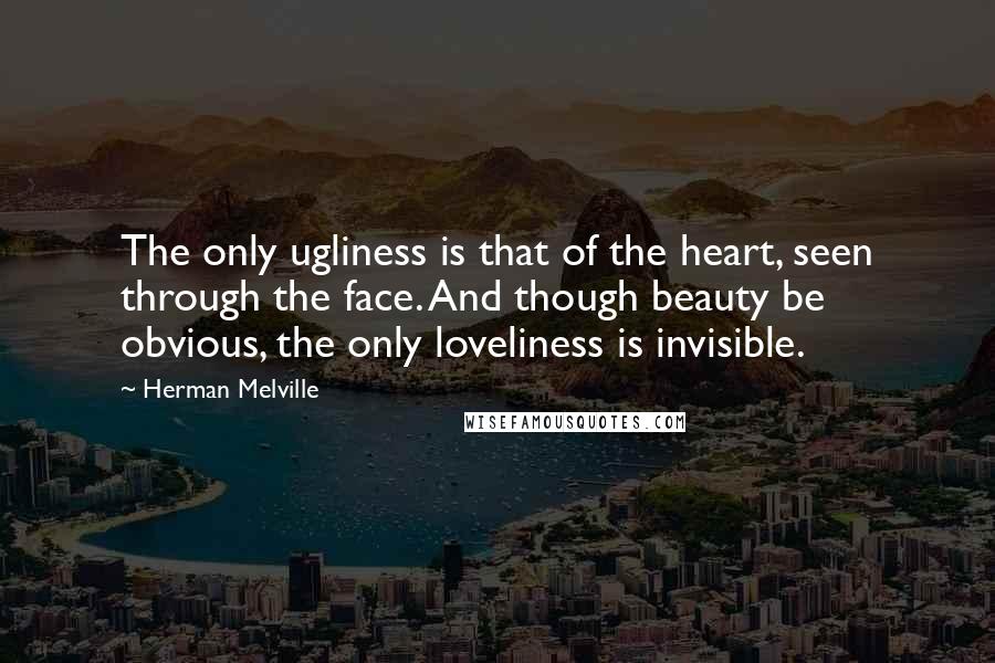 Herman Melville Quotes: The only ugliness is that of the heart, seen through the face. And though beauty be obvious, the only loveliness is invisible.