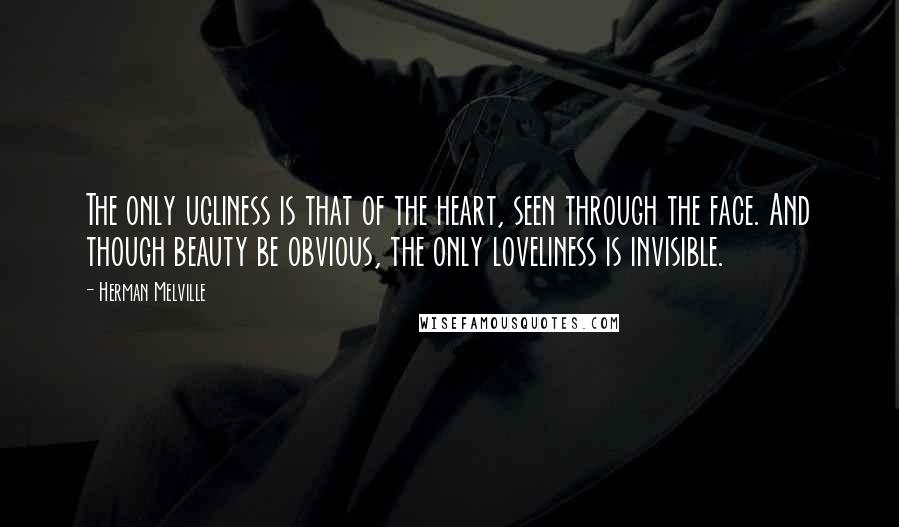 Herman Melville Quotes: The only ugliness is that of the heart, seen through the face. And though beauty be obvious, the only loveliness is invisible.
