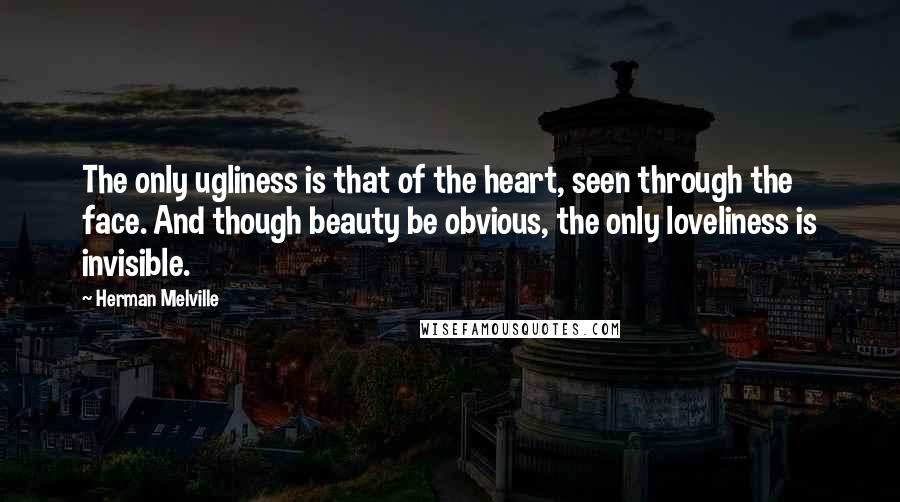 Herman Melville Quotes: The only ugliness is that of the heart, seen through the face. And though beauty be obvious, the only loveliness is invisible.