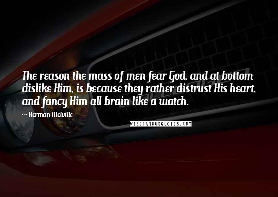 Herman Melville Quotes: The reason the mass of men fear God, and at bottom dislike Him, is because they rather distrust His heart, and fancy Him all brain like a watch.