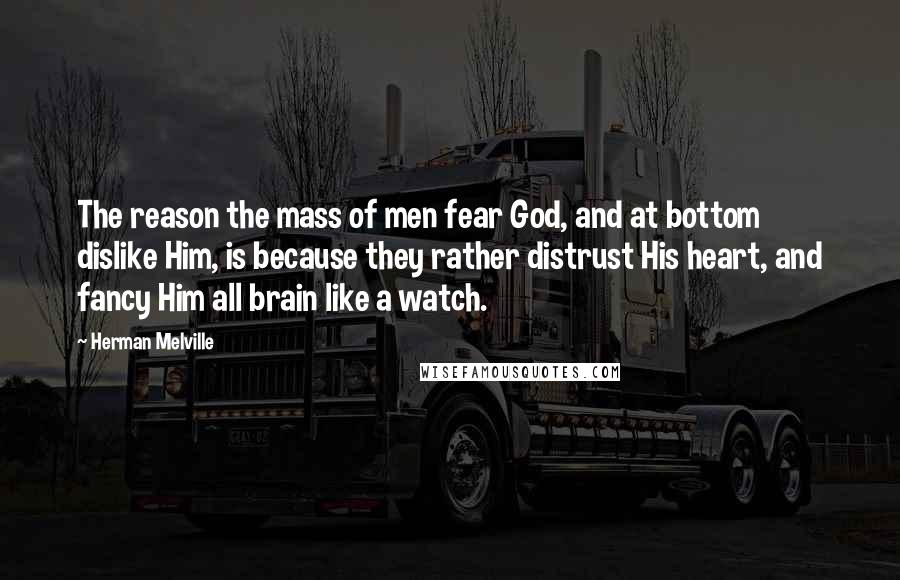 Herman Melville Quotes: The reason the mass of men fear God, and at bottom dislike Him, is because they rather distrust His heart, and fancy Him all brain like a watch.