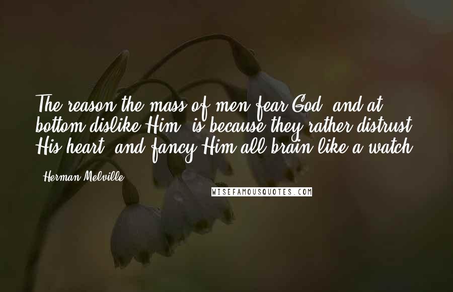 Herman Melville Quotes: The reason the mass of men fear God, and at bottom dislike Him, is because they rather distrust His heart, and fancy Him all brain like a watch.