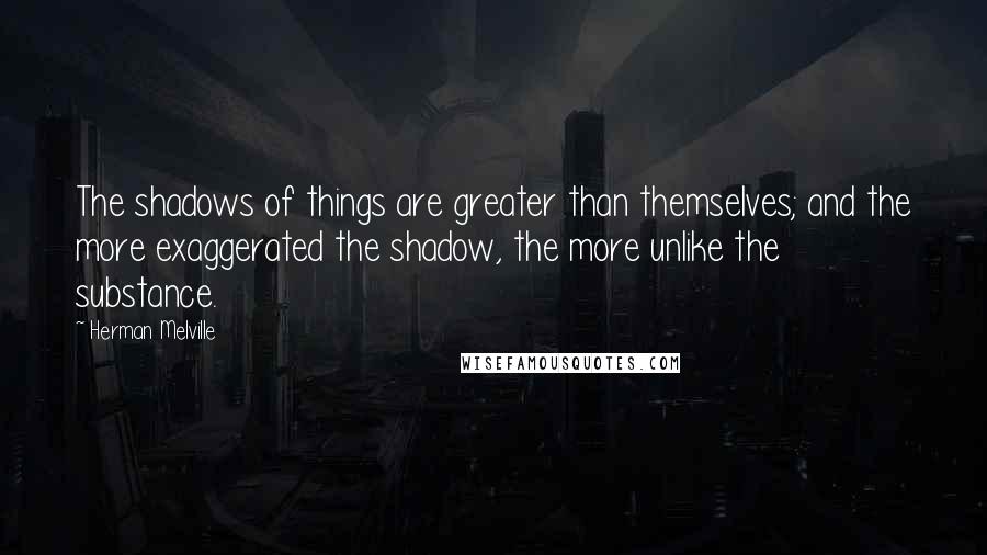 Herman Melville Quotes: The shadows of things are greater than themselves; and the more exaggerated the shadow, the more unlike the substance.