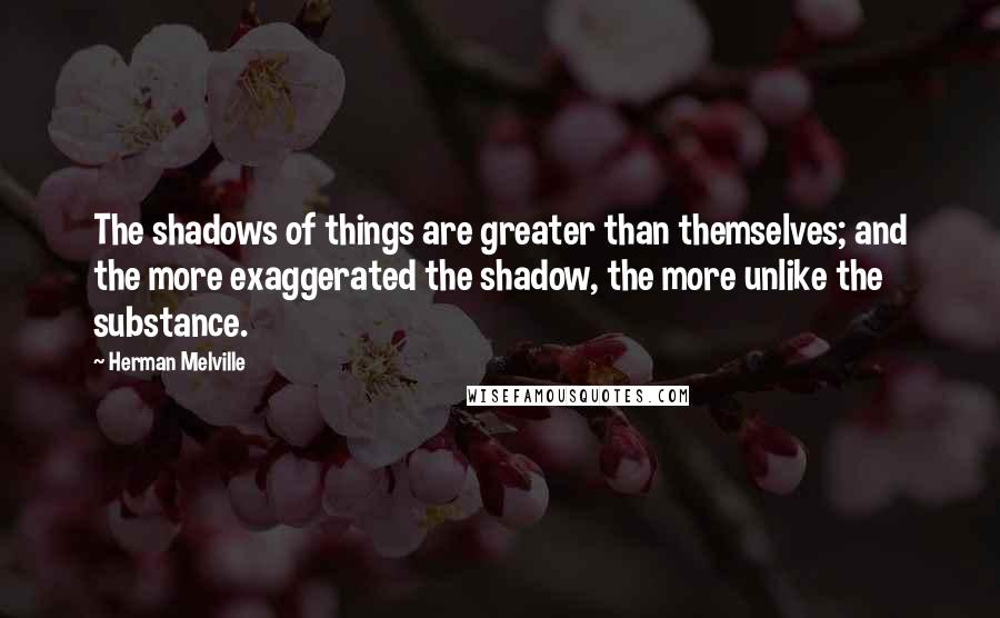 Herman Melville Quotes: The shadows of things are greater than themselves; and the more exaggerated the shadow, the more unlike the substance.