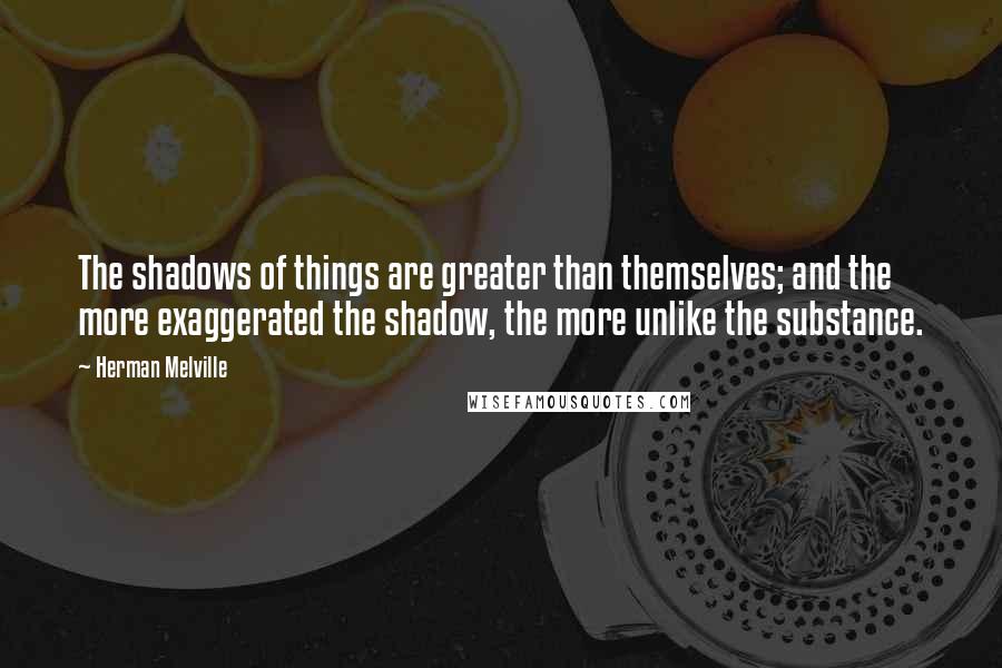 Herman Melville Quotes: The shadows of things are greater than themselves; and the more exaggerated the shadow, the more unlike the substance.