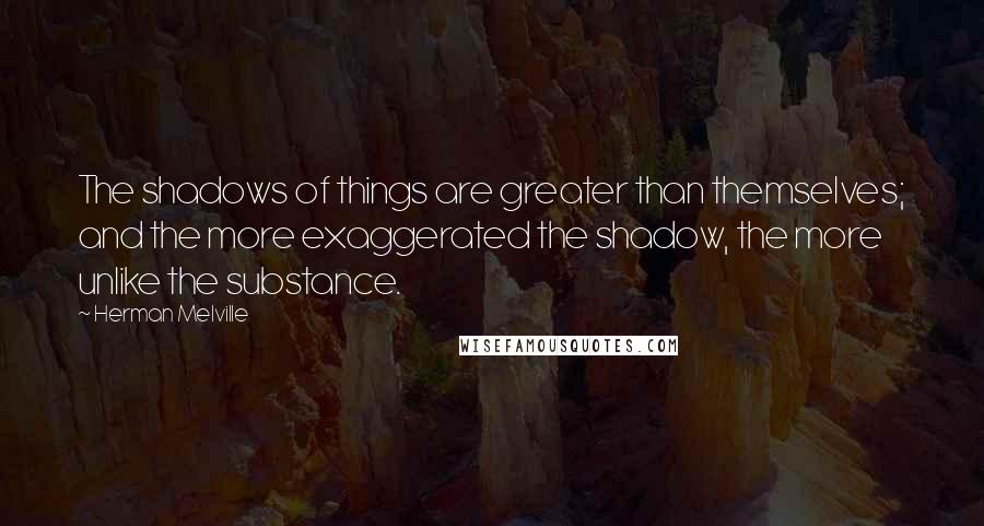 Herman Melville Quotes: The shadows of things are greater than themselves; and the more exaggerated the shadow, the more unlike the substance.