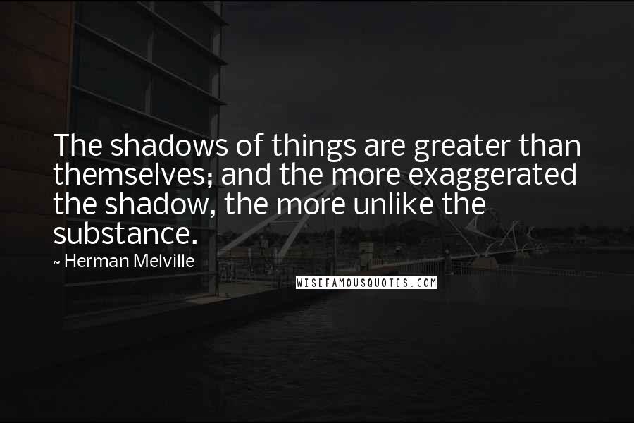 Herman Melville Quotes: The shadows of things are greater than themselves; and the more exaggerated the shadow, the more unlike the substance.