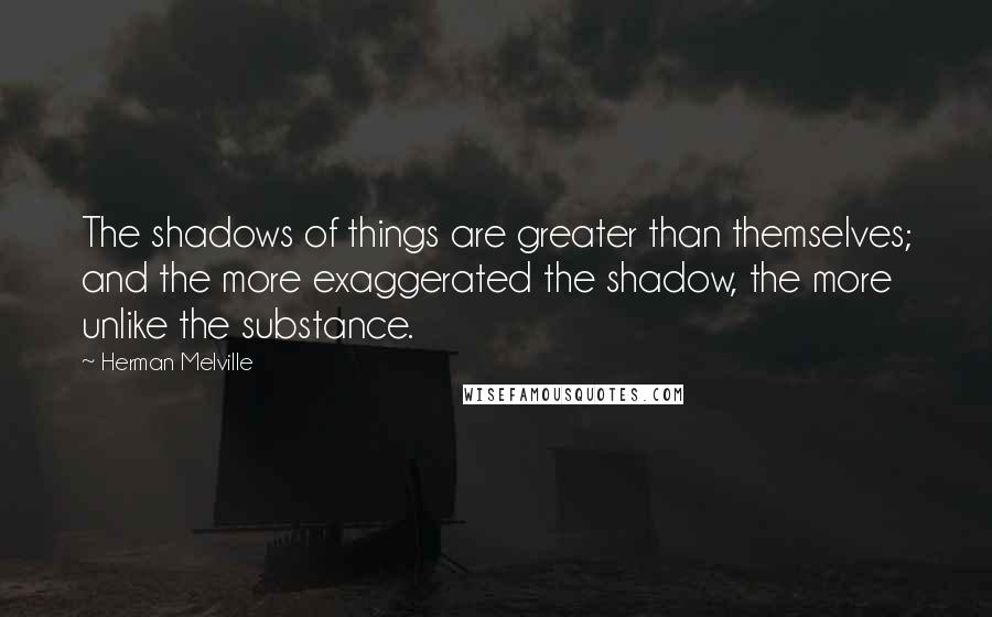 Herman Melville Quotes: The shadows of things are greater than themselves; and the more exaggerated the shadow, the more unlike the substance.