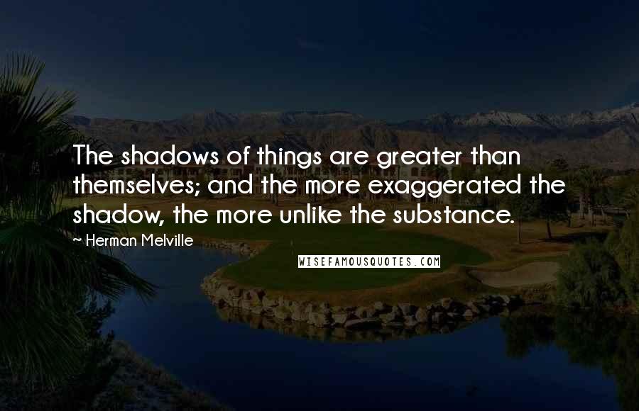 Herman Melville Quotes: The shadows of things are greater than themselves; and the more exaggerated the shadow, the more unlike the substance.