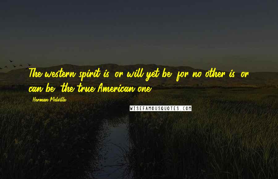 Herman Melville Quotes: The western spirit is, or will yet be (for no other is, or can be) the true American one.