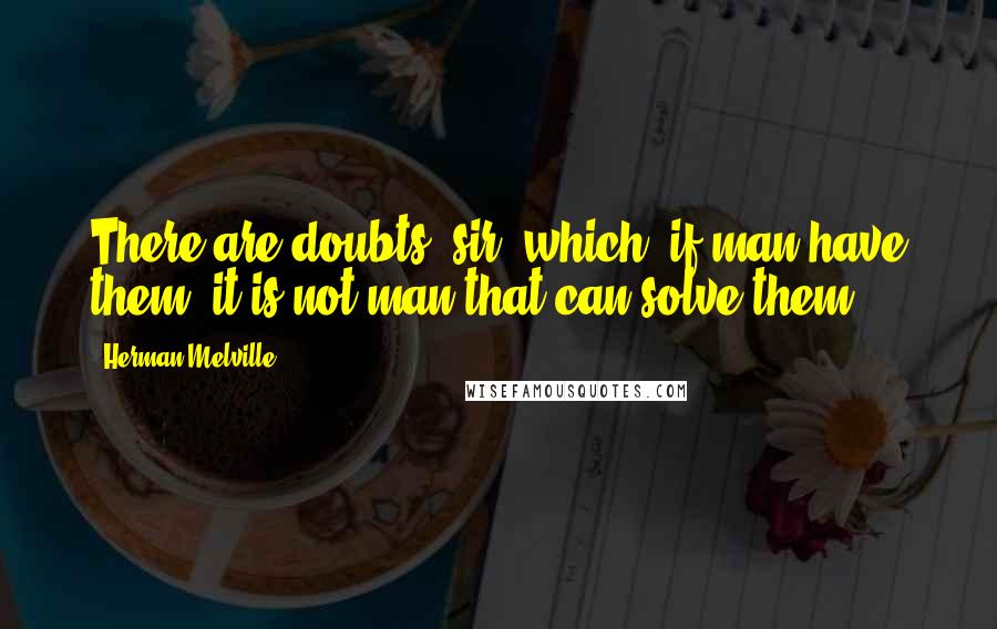 Herman Melville Quotes: There are doubts, sir, which, if man have them, it is not man that can solve them.