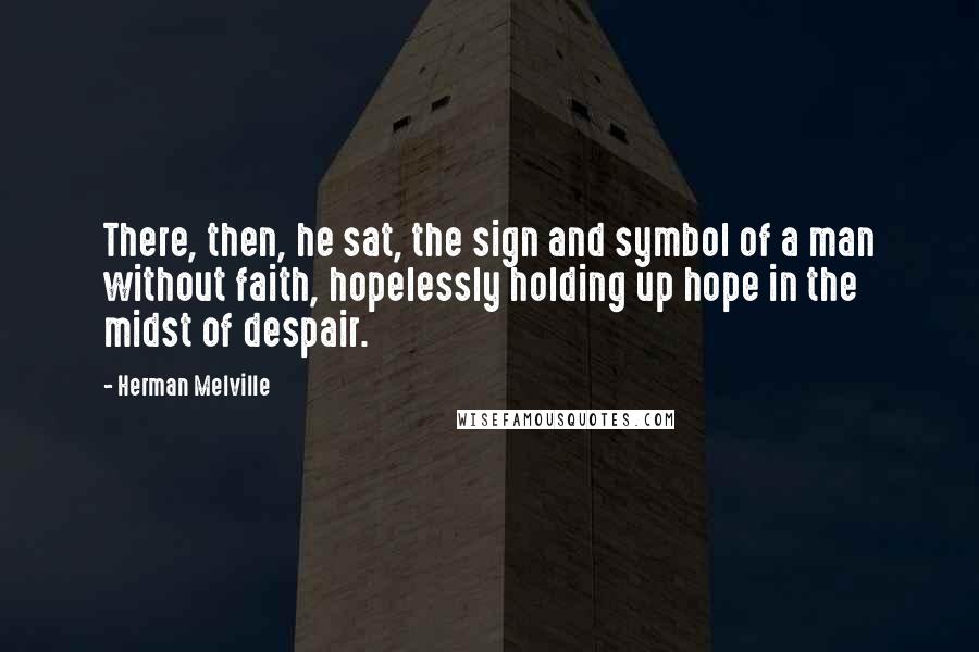 Herman Melville Quotes: There, then, he sat, the sign and symbol of a man without faith, hopelessly holding up hope in the midst of despair.