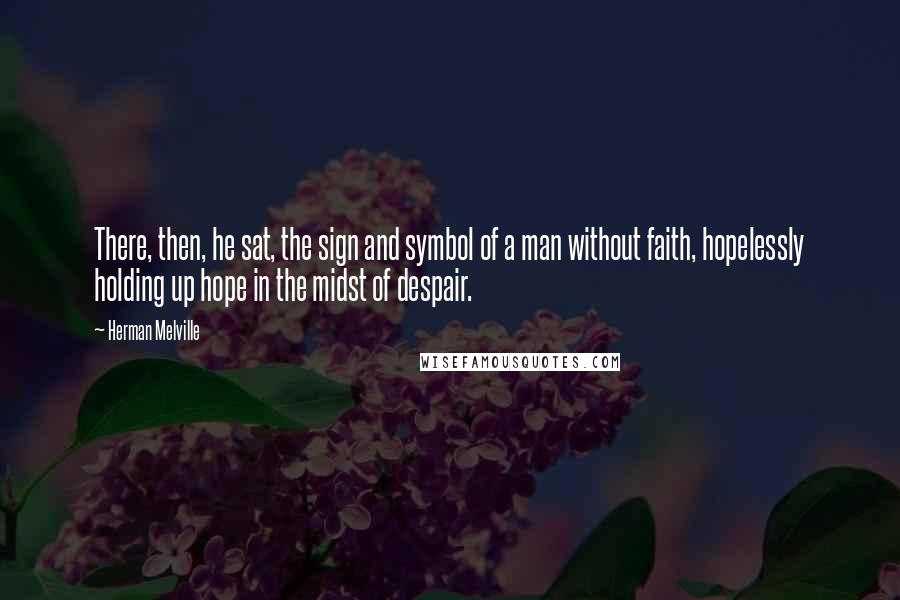 Herman Melville Quotes: There, then, he sat, the sign and symbol of a man without faith, hopelessly holding up hope in the midst of despair.