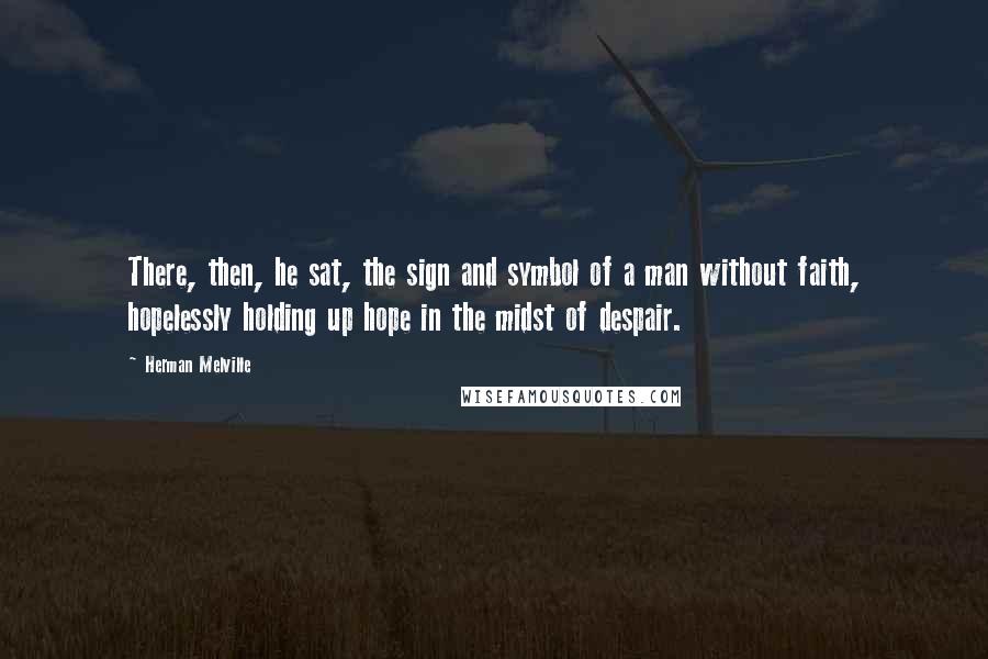 Herman Melville Quotes: There, then, he sat, the sign and symbol of a man without faith, hopelessly holding up hope in the midst of despair.