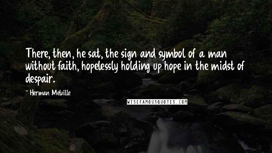 Herman Melville Quotes: There, then, he sat, the sign and symbol of a man without faith, hopelessly holding up hope in the midst of despair.