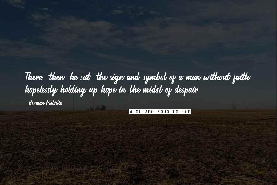 Herman Melville Quotes: There, then, he sat, the sign and symbol of a man without faith, hopelessly holding up hope in the midst of despair.