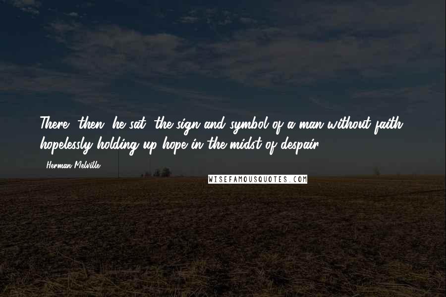 Herman Melville Quotes: There, then, he sat, the sign and symbol of a man without faith, hopelessly holding up hope in the midst of despair.