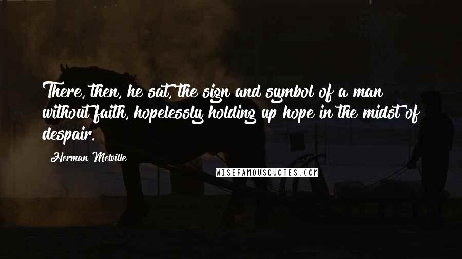 Herman Melville Quotes: There, then, he sat, the sign and symbol of a man without faith, hopelessly holding up hope in the midst of despair.