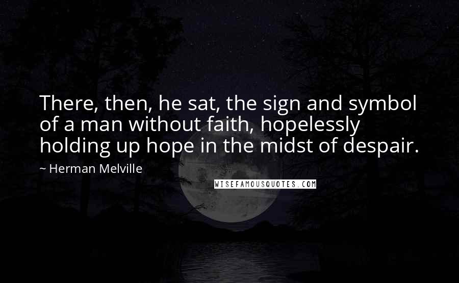 Herman Melville Quotes: There, then, he sat, the sign and symbol of a man without faith, hopelessly holding up hope in the midst of despair.