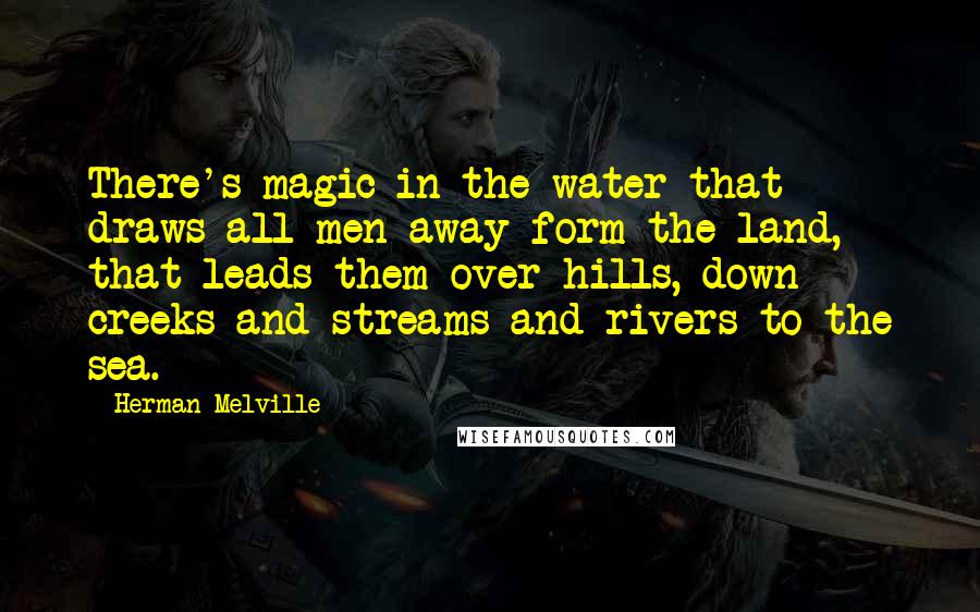 Herman Melville Quotes: There's magic in the water that draws all men away form the land, that leads them over hills, down creeks and streams and rivers to the sea.