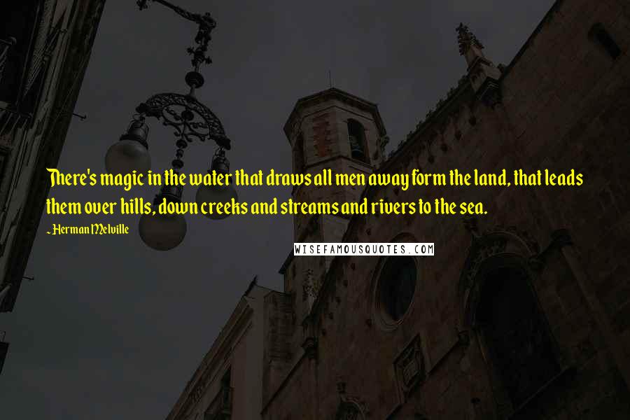 Herman Melville Quotes: There's magic in the water that draws all men away form the land, that leads them over hills, down creeks and streams and rivers to the sea.