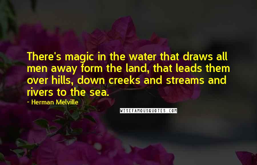 Herman Melville Quotes: There's magic in the water that draws all men away form the land, that leads them over hills, down creeks and streams and rivers to the sea.