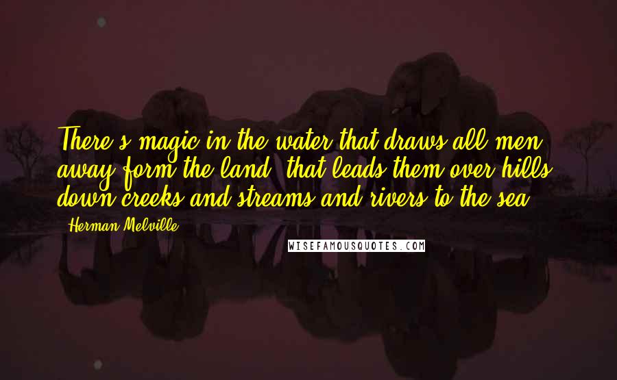 Herman Melville Quotes: There's magic in the water that draws all men away form the land, that leads them over hills, down creeks and streams and rivers to the sea.