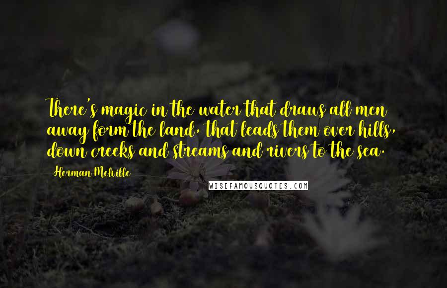 Herman Melville Quotes: There's magic in the water that draws all men away form the land, that leads them over hills, down creeks and streams and rivers to the sea.