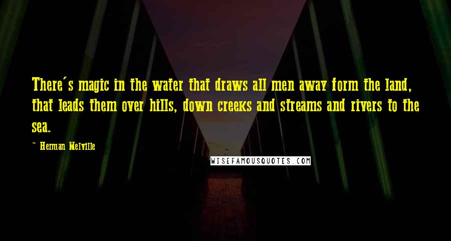 Herman Melville Quotes: There's magic in the water that draws all men away form the land, that leads them over hills, down creeks and streams and rivers to the sea.