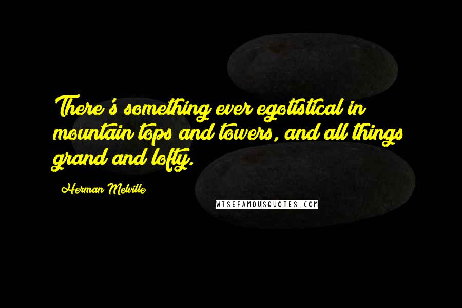 Herman Melville Quotes: There's something ever egotistical in mountain tops and towers, and all things grand and lofty.