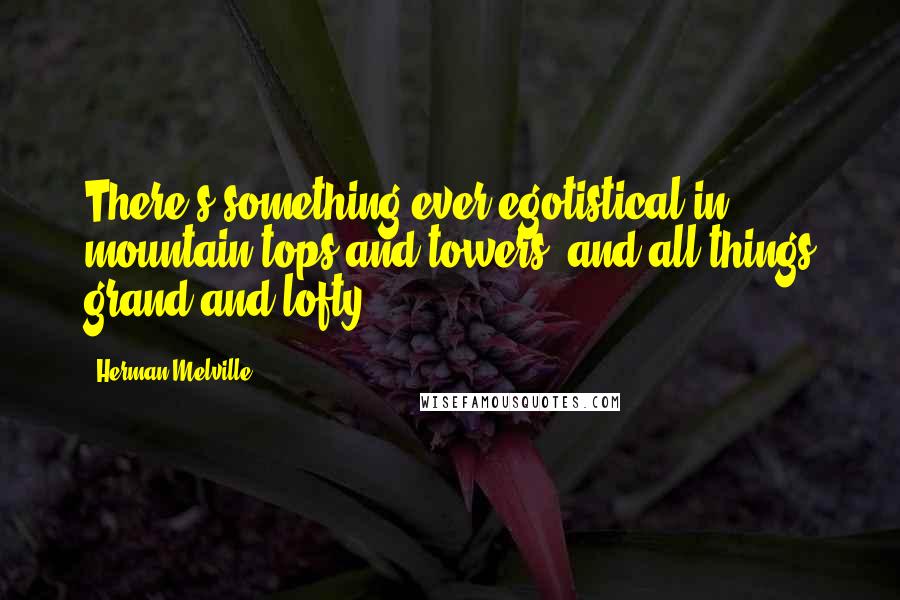 Herman Melville Quotes: There's something ever egotistical in mountain tops and towers, and all things grand and lofty.