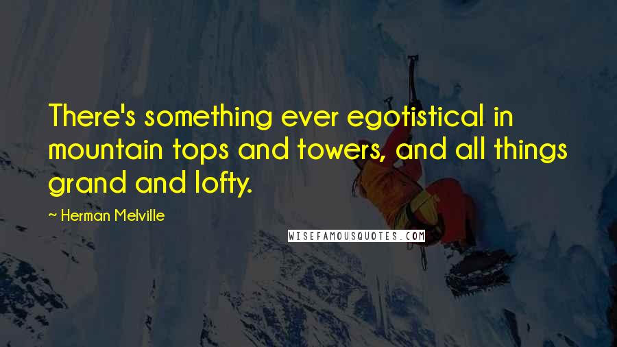 Herman Melville Quotes: There's something ever egotistical in mountain tops and towers, and all things grand and lofty.