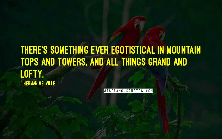Herman Melville Quotes: There's something ever egotistical in mountain tops and towers, and all things grand and lofty.