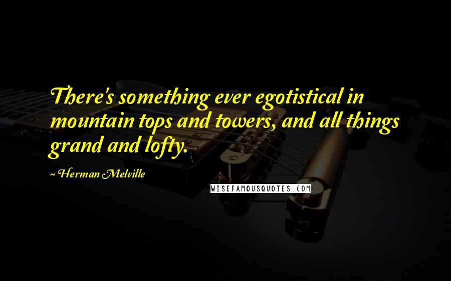 Herman Melville Quotes: There's something ever egotistical in mountain tops and towers, and all things grand and lofty.